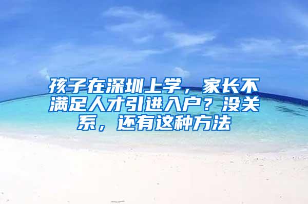 孩子在深圳上学，家长不满足人才引进入户？没关系，还有这种方法