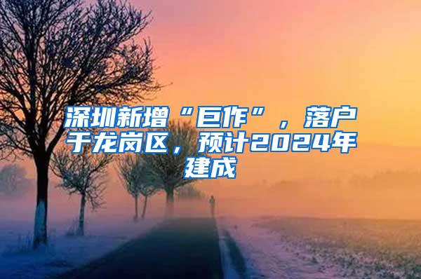 深圳新增“巨作”，落户于龙岗区，预计2024年建成