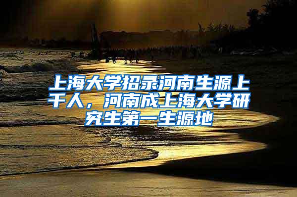 上海大学招录河南生源上千人，河南成上海大学研究生第一生源地