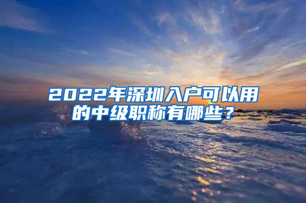 2022年深圳入户可以用的中级职称有哪些？