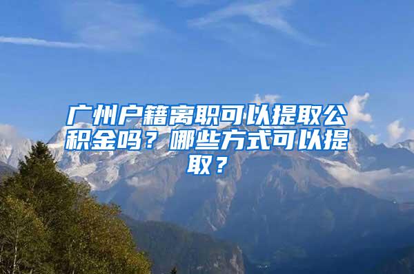 广州户籍离职可以提取公积金吗？哪些方式可以提取？