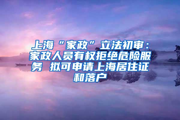 上海“家政”立法初审：家政人员有权拒绝危险服务 拟可申请上海居住证和落户