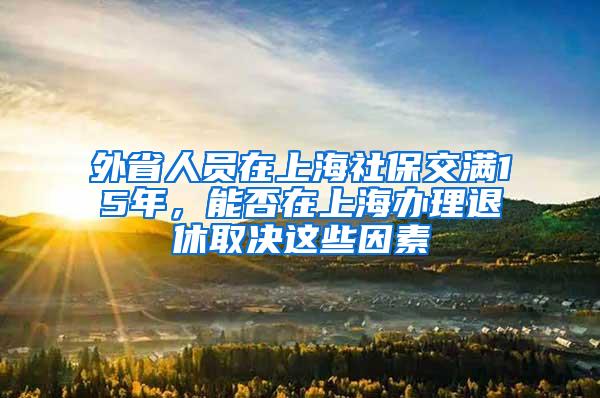 外省人员在上海社保交满15年，能否在上海办理退休取决这些因素