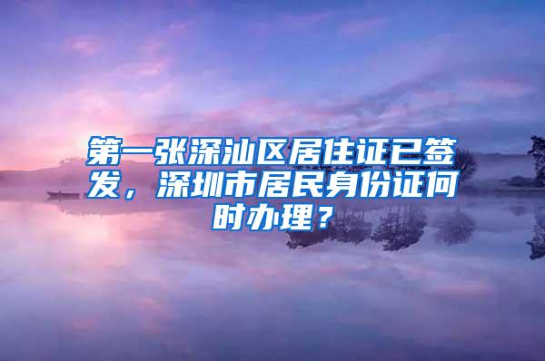 第一张深汕区居住证已签发，深圳市居民身份证何时办理？