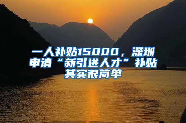 一人补贴15000，深圳申请“新引进人才”补贴其实很简单