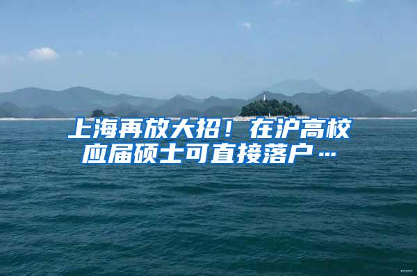 上海再放大招！在沪高校应届硕士可直接落户…