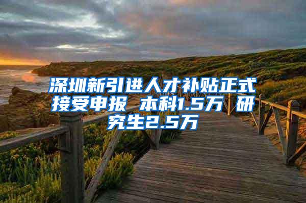 深圳新引进人才补贴正式接受申报 本科1.5万 研究生2.5万