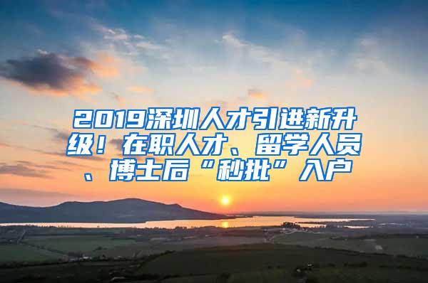 2019深圳人才引进新升级！在职人才、留学人员、博士后“秒批”入户