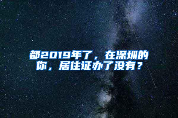 都2019年了，在深圳的你，居住证办了没有？