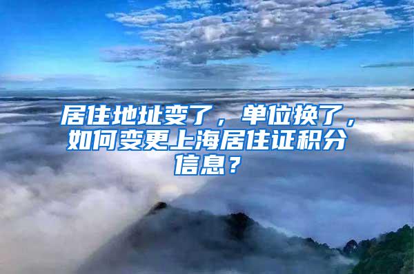 居住地址变了，单位换了，如何变更上海居住证积分信息？