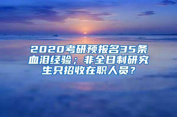 2020考研预报名35条血泪经验；非全日制研究生只招收在职人员？