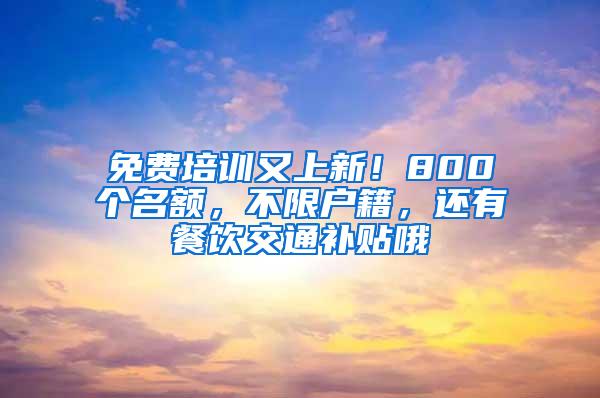 免费培训又上新！800个名额，不限户籍，还有餐饮交通补贴哦