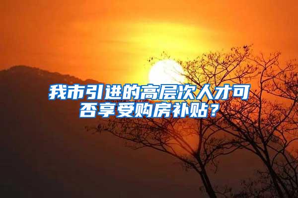 我市引进的高层次人才可否享受购房补贴？