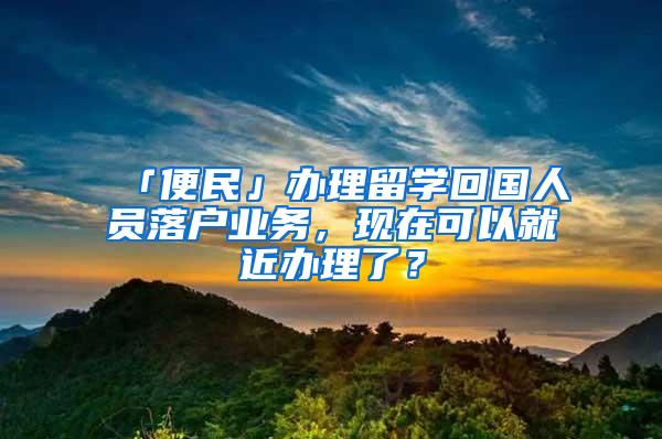 「便民」办理留学回国人员落户业务，现在可以就近办理了？