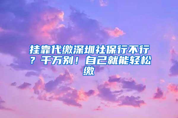 挂靠代缴深圳社保行不行？千万别！自己就能轻松缴