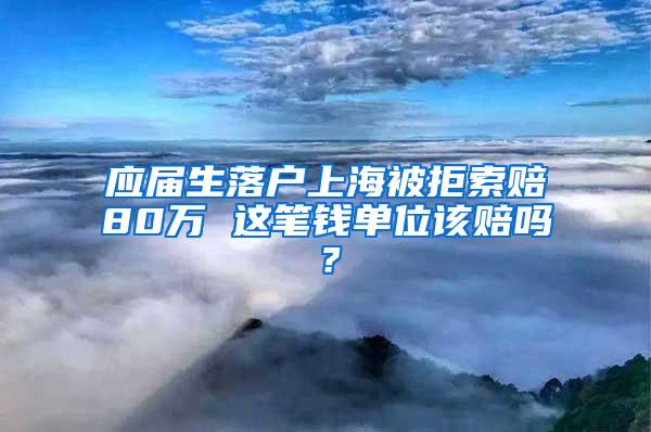 应届生落户上海被拒索赔80万 这笔钱单位该赔吗？