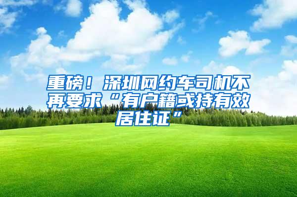 重磅！深圳网约车司机不再要求“有户籍或持有效居住证”