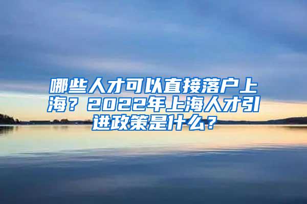 哪些人才可以直接落户上海？2022年上海人才引进政策是什么？