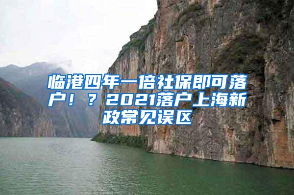 临港四年一倍社保即可落户！？2021落户上海新政常见误区