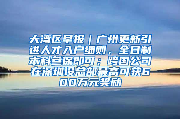 大湾区早报｜广州更新引进人才入户细则，全日制本科参保即可；跨国公司在深圳设总部最高可获600万元奖励