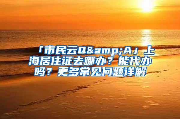 「市民云Q&A」上海居住证去哪办？能代办吗？更多常见问题详解→