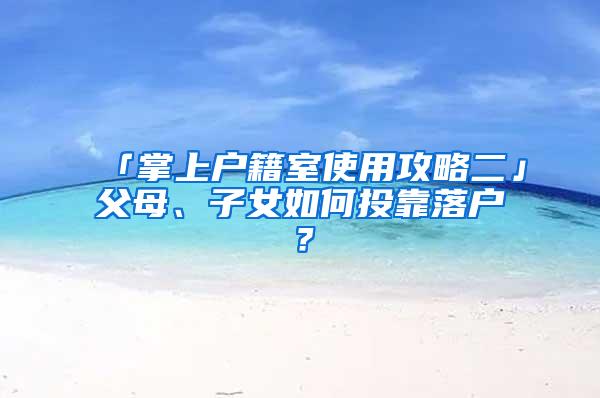 「掌上户籍室使用攻略二」父母、子女如何投靠落户？