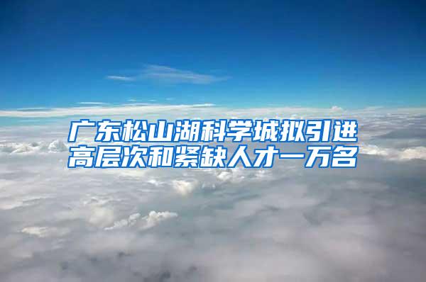 广东松山湖科学城拟引进高层次和紧缺人才一万名