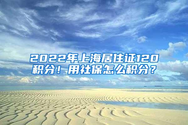 2022年上海居住证120积分！用社保怎么积分？