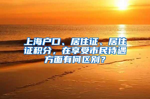 上海户口、居住证、居住证积分，在享受市民待遇方面有何区别？