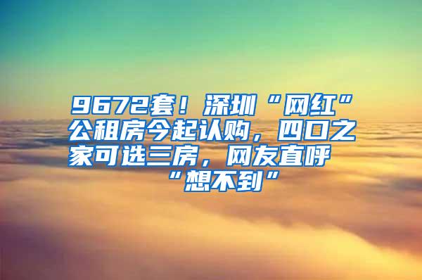 9672套！深圳“网红”公租房今起认购，四口之家可选三房，网友直呼“想不到”