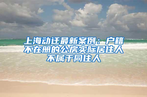 上海动迁最新案例：户籍不在册的公房实际居住人不属于同住人