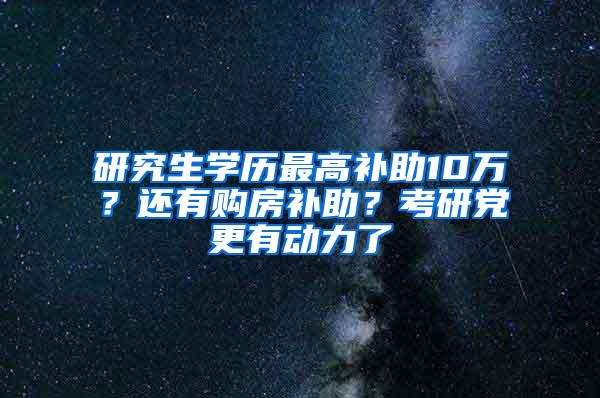 研究生学历最高补助10万？还有购房补助？考研党更有动力了