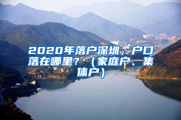 2020年落户深圳，户口落在哪里？（家庭户、集体户）