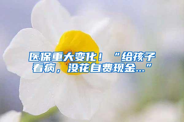 医保重大变化！“给孩子看病，没花自费现金...”