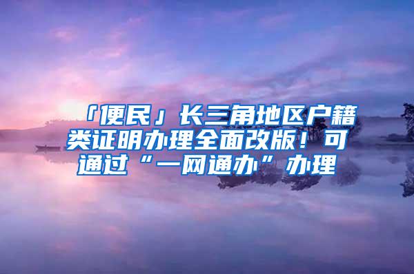 「便民」长三角地区户籍类证明办理全面改版！可通过“一网通办”办理