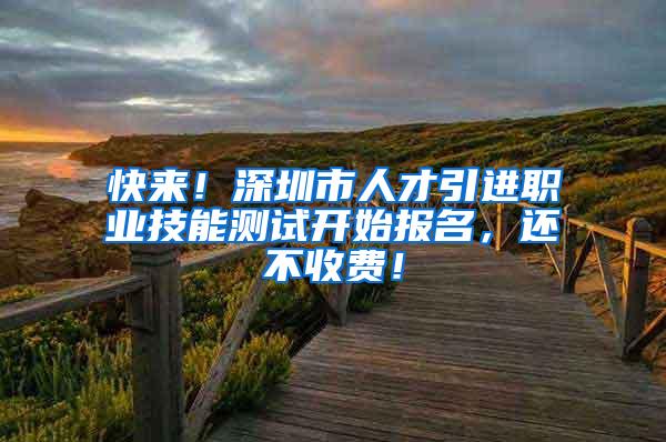 快来！深圳市人才引进职业技能测试开始报名，还不收费！