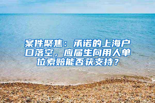 案件聚焦：承诺的上海户口落空，应届生向用人单位索赔能否获支持？