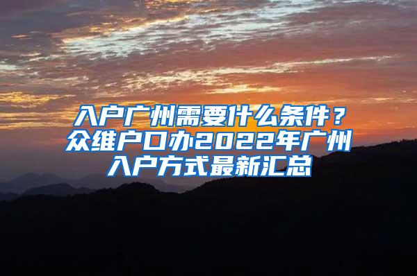 入户广州需要什么条件？众维户口办2022年广州入户方式最新汇总