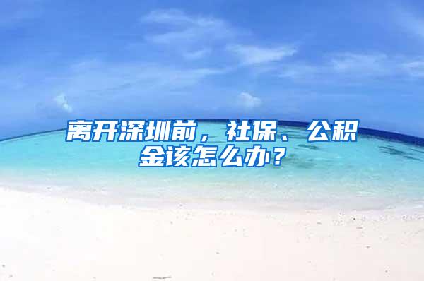 离开深圳前，社保、公积金该怎么办？