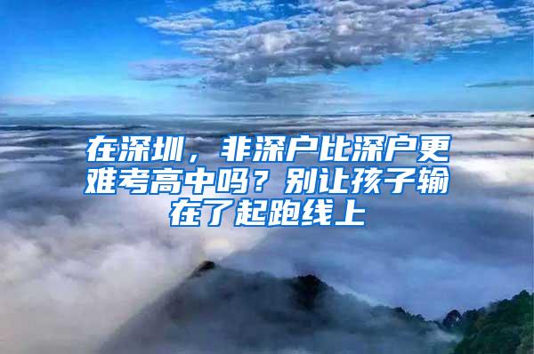 在深圳，非深户比深户更难考高中吗？别让孩子输在了起跑线上