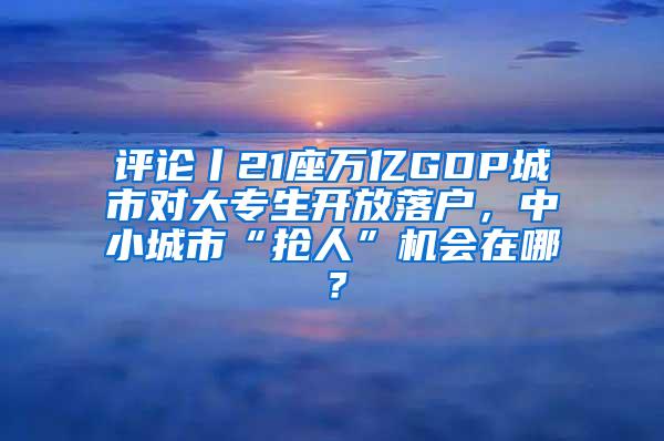 评论丨21座万亿GDP城市对大专生开放落户，中小城市“抢人”机会在哪？