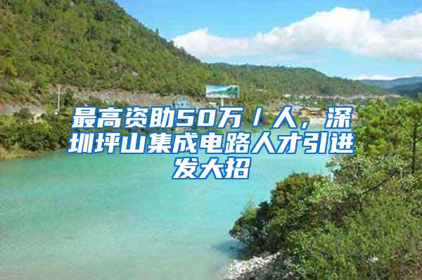 最高资助50万／人，深圳坪山集成电路人才引进发大招