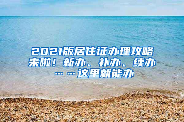 2021版居住证办理攻略来啦！新办、补办、续办……这里就能办