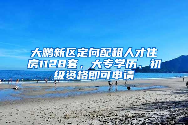 大鹏新区定向配租人才住房1128套，大专学历、初级资格即可申请