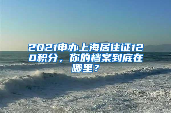 2021申办上海居住证120积分，你的档案到底在哪里？