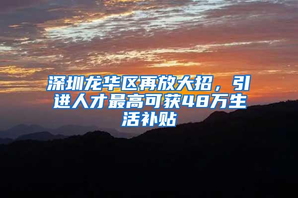 深圳龙华区再放大招，引进人才最高可获48万生活补贴