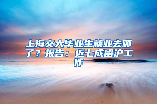 上海交大毕业生就业去哪了？报告：近七成留沪工作