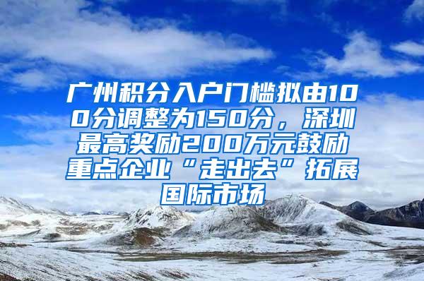 广州积分入户门槛拟由100分调整为150分，深圳最高奖励200万元鼓励重点企业“走出去”拓展国际市场