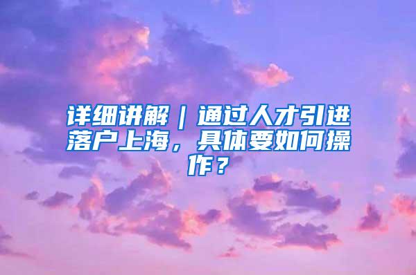 详细讲解｜通过人才引进落户上海，具体要如何操作？