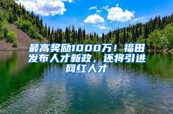 最高奖励1000万！福田发布人才新政，还将引进网红人才